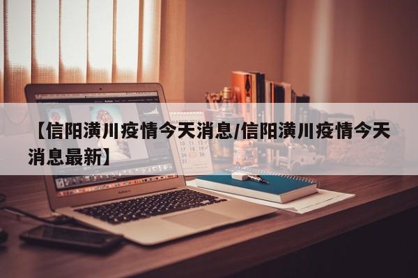 【信陽(yáng)潢川疫情今天消息/信陽(yáng)潢川疫情今天消息最新】